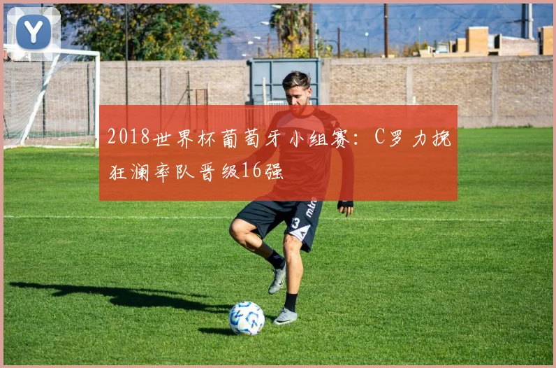 2018世界杯葡萄牙小组赛:C罗力挽狂澜率队晋级16强