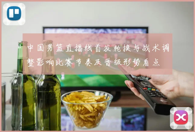 中国男篮直播线首发轮换与战术调整影响比赛节奏及晋级形势看点