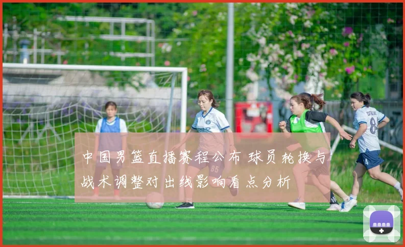中国男篮直播赛程公布 球员轮换与战术调整对出线影响看点分析