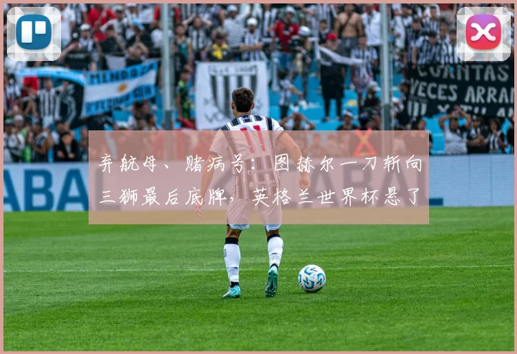 弃航母、赌病号：图赫尔一刀斩向三狮最后底牌，英格兰世界杯悬了