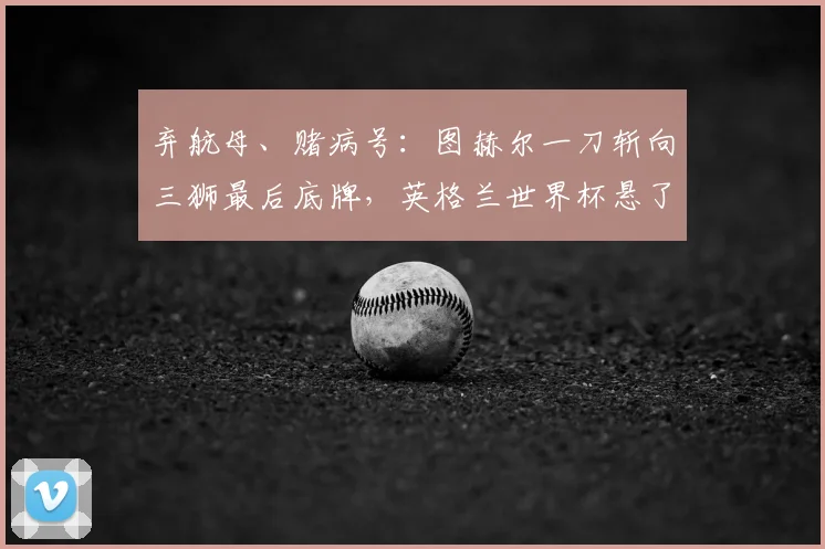 弃航母、赌病号：图赫尔一刀斩向三狮最后底牌，英格兰世界杯悬了