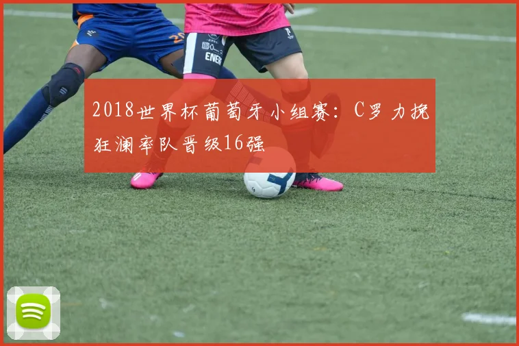 2018世界杯葡萄牙小组赛:C罗力挽狂澜率队晋级16强