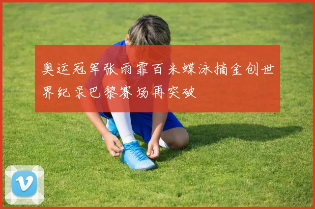 奥运冠军张雨霏百米蝶泳摘金创世界纪录巴黎赛场再突破