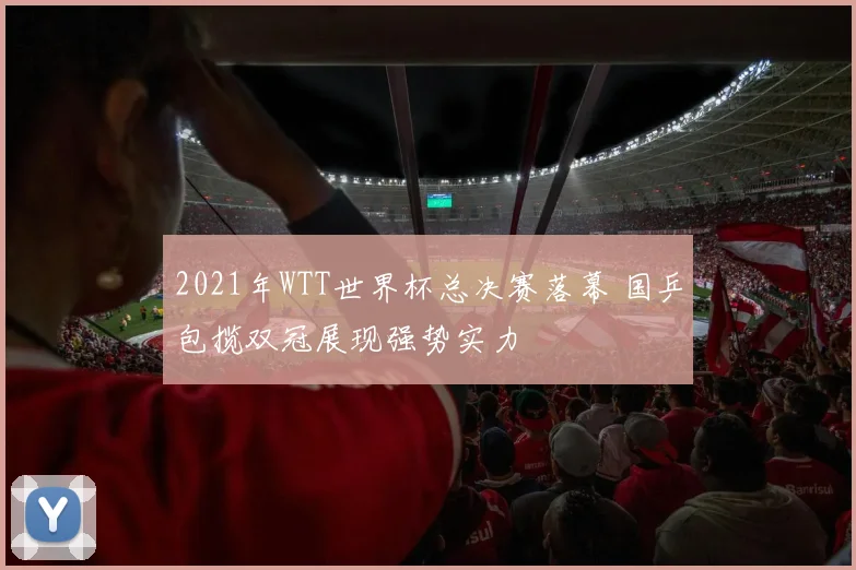 2021年WTT世界杯总决赛落幕 国乒包揽双冠展现强势实力