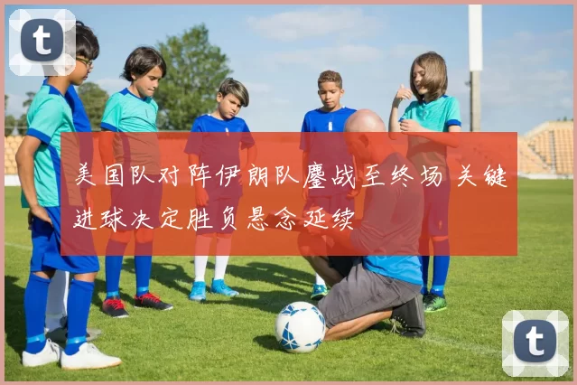 美国队对阵伊朗队鏖战至终场 关键进球决定胜负悬念延续