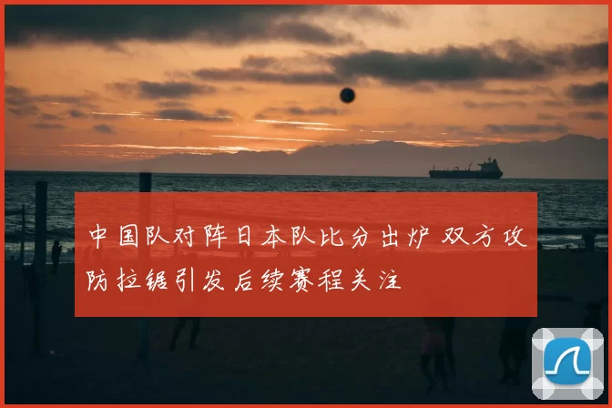 中国队对阵日本队比分出炉 双方攻防拉锯引发后续赛程关注