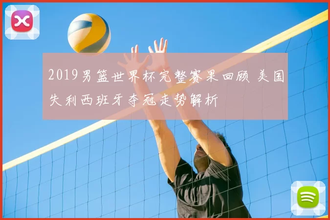 2019男篮世界杯完整赛果回顾 美国失利西班牙夺冠走势解析