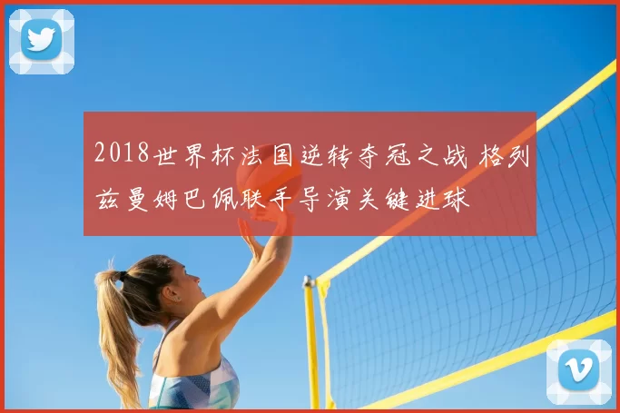 2018世界杯法国逆转夺冠之战 格列兹曼姆巴佩联手导演关键进球