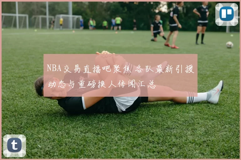 NBA交易直播吧聚焦 各队最新引援动态与重磅换人传闻汇总