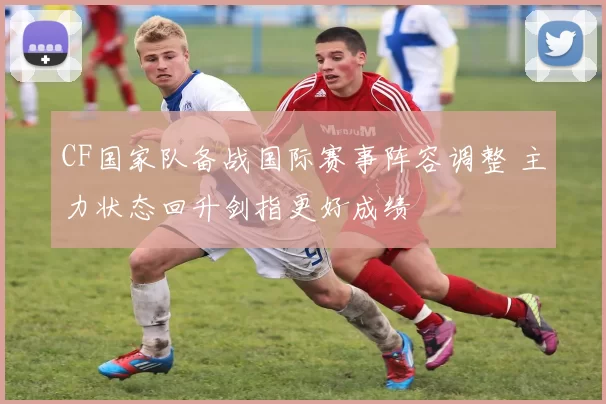 CF国家队备战国际赛事阵容调整 主力状态回升剑指更好成绩