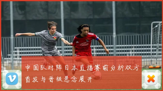 中国队对阵日本直播赛前分析双方首发与晋级悬念展开