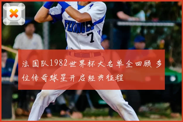 法国队1982世界杯大名单全回顾 多位传奇球星开启经典征程