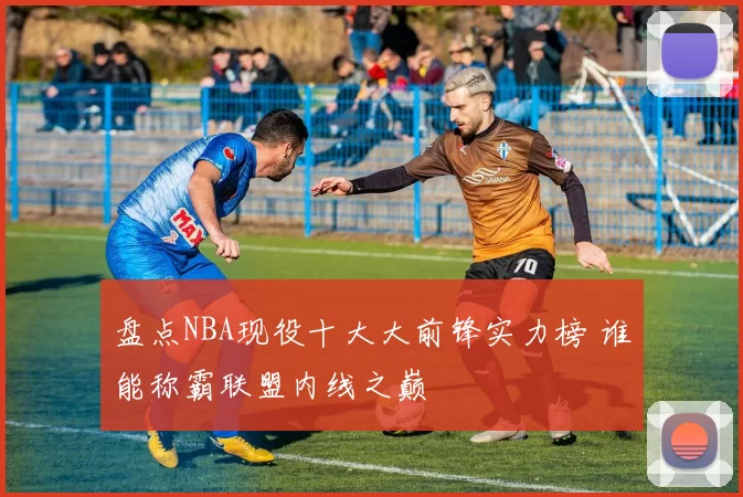 盘点NBA现役十大大前锋实力榜 谁能称霸联盟内线之巅