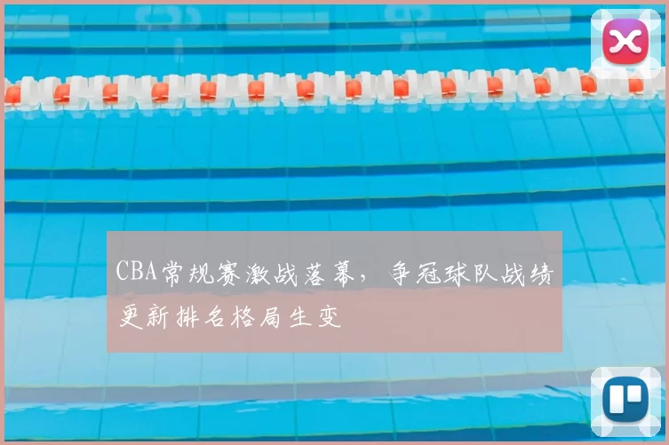 CBA常规赛激战落幕，争冠球队战绩更新排名格局生变