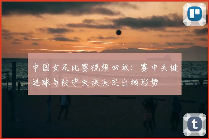中国女足比赛视频回放:赛中关键进球与防守失误决定出线形势