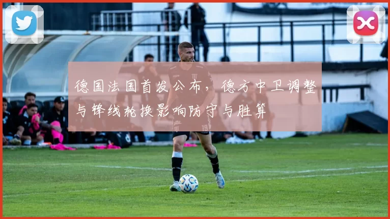 德国法国首发公布，德方中卫调整与锋线轮换影响防守与胜算