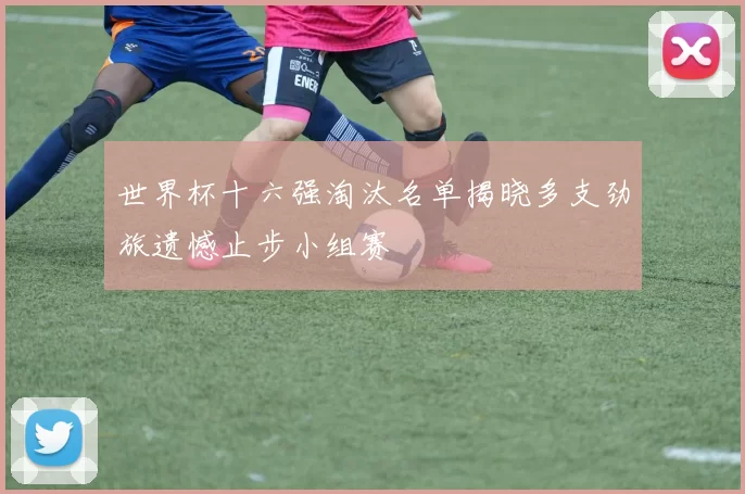 世界杯十六强淘汰名单揭晓多支劲旅遗憾止步小组赛