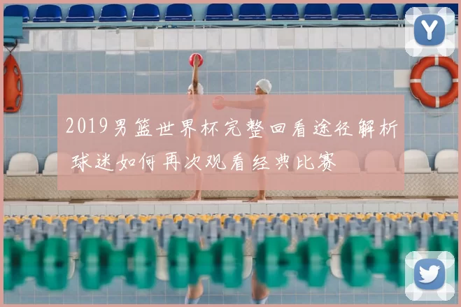 2019男篮世界杯完整回看途径解析 球迷如何再次观看经典比赛