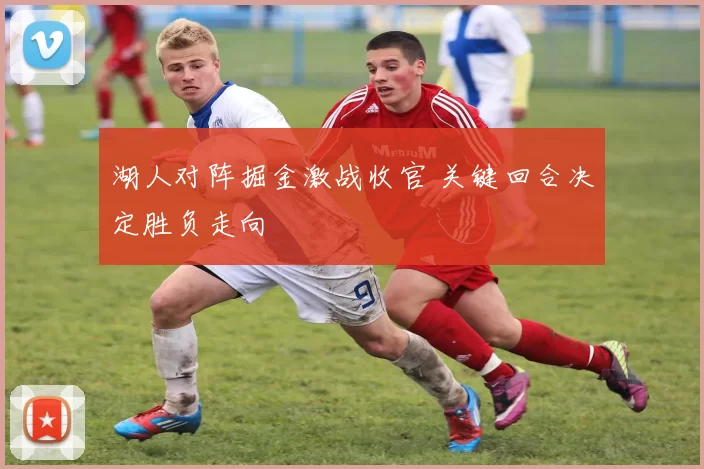 湖人对阵掘金激战收官 关键回合决定胜负走向