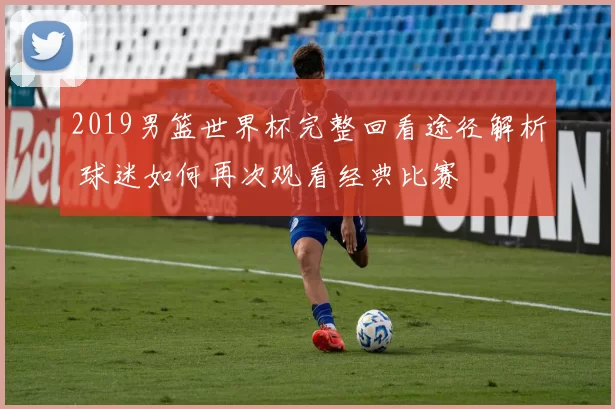 2019男篮世界杯完整回看途径解析 球迷如何再次观看经典比赛