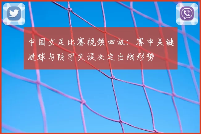中国女足比赛视频回放:赛中关键进球与防守失误决定出线形势