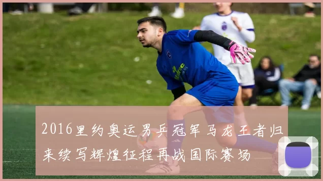 2016里约奥运男乒冠军马龙王者归来续写辉煌征程再战国际赛场