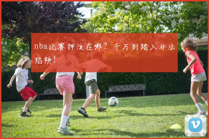 nba比赛押注在哪？千万别踏入非法陷阱！