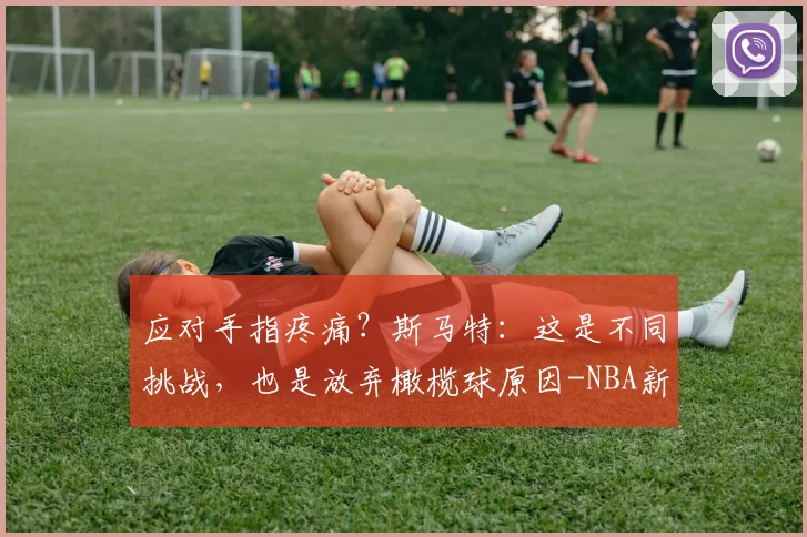 应对手指疼痛？斯马特：这是不同挑战，也是放弃橄榄球原因-NBA新闻
