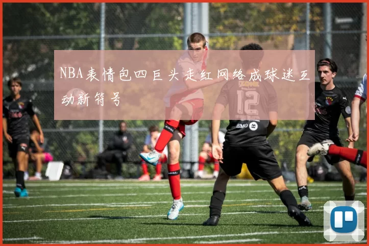NBA表情包四巨头走红网络成球迷互动新符号