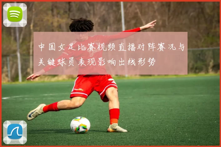 中国女足比赛视频直播对阵赛况与关键球员表现影响出线形势