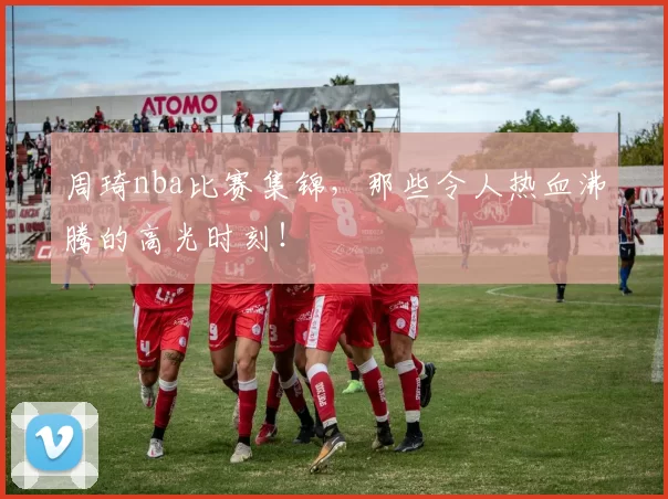周琦nba比赛集锦,那些令人热血沸腾的高光时刻!