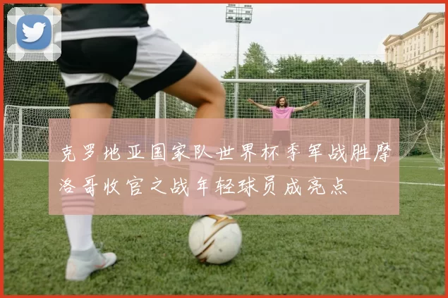 克罗地亚国家队世界杯季军战胜摩洛哥收官之战年轻球员成亮点