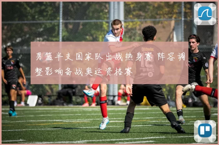 男篮半支国家队出战热身赛 阵容调整影响备战奥运资格赛