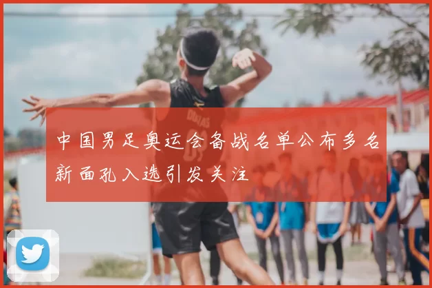 中国男足奥运会备战名单公布多名新面孔入选引发关注