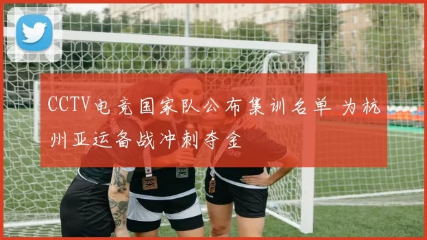 CCTV电竞国家队公布集训名单 为杭州亚运备战冲刺夺金