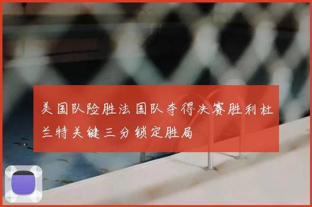 美国队险胜法国队夺得决赛胜利杜兰特关键三分锁定胜局