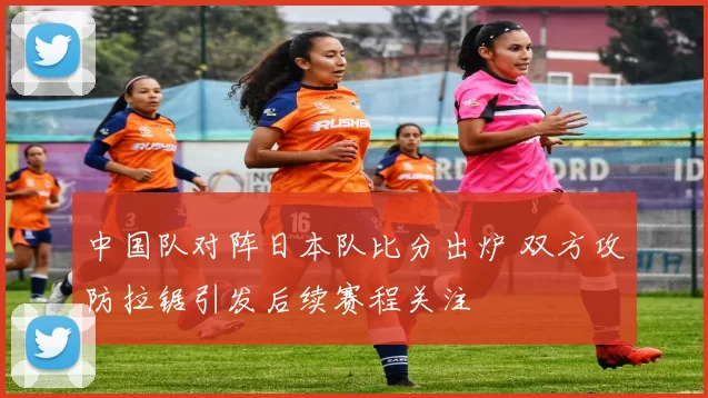 中国队对阵日本队比分出炉 双方攻防拉锯引发后续赛程关注