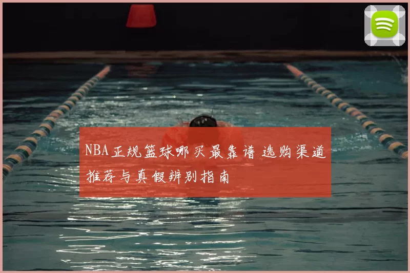 NBA正规篮球哪买最靠谱 选购渠道推荐与真假辨别指南