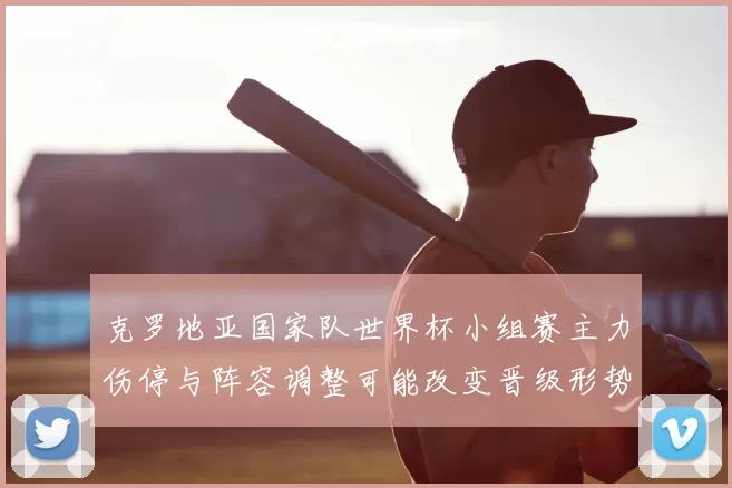 克罗地亚国家队世界杯小组赛主力伤停与阵容调整可能改变晋级形势