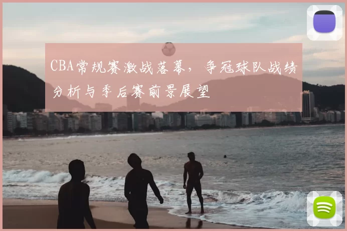 CBA常规赛激战落幕,争冠球队战绩分析与季后赛前景展望