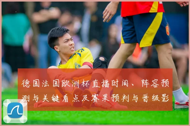 德国法国欧洲杯直播时间、阵容预测与关键看点及赛果预判与晋级影响