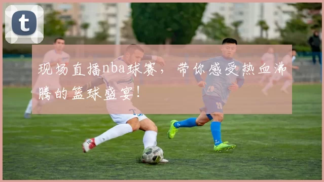 现场直播nba球赛,带你感受热血沸腾的篮球盛宴!