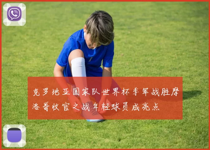 克罗地亚国家队世界杯季军战胜摩洛哥收官之战年轻球员成亮点