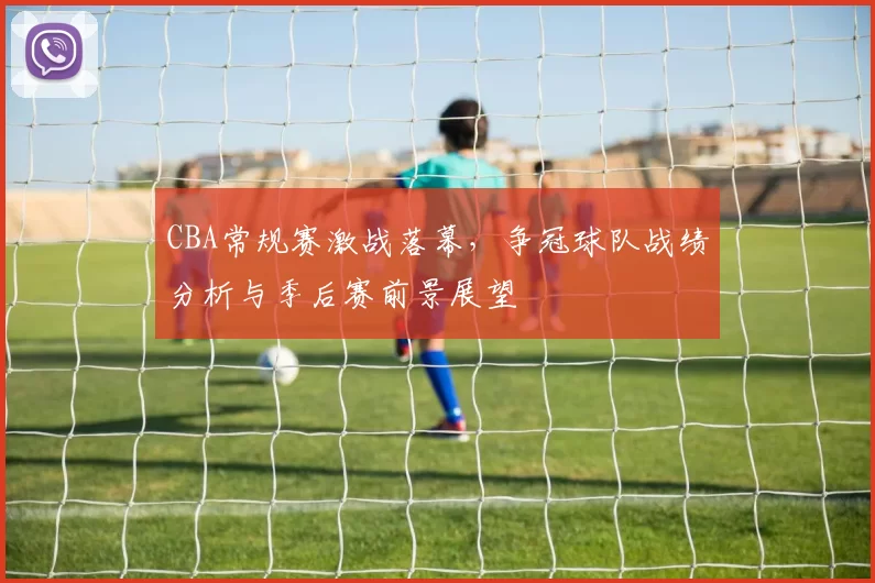 CBA常规赛激战落幕，争冠球队战绩分析与季后赛前景展望