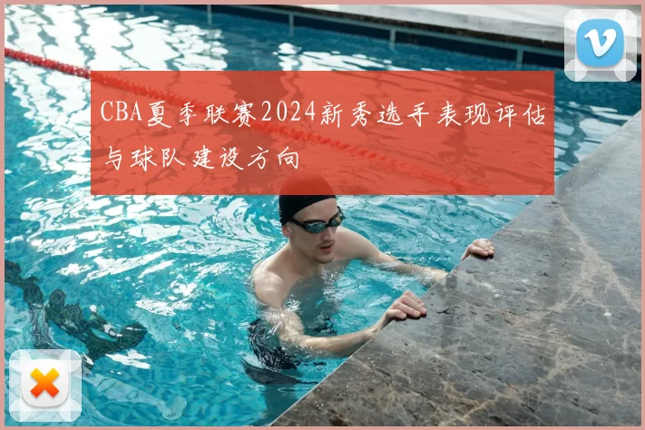 CBA夏季联赛2024新秀选手表现评估与球队建设方向