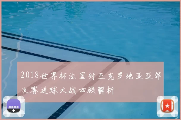 2018世界杯法国封王克罗地亚亚军决赛进球大战回顾解析