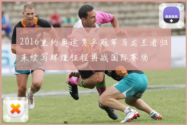 2016里约奥运男乒冠军马龙王者归来续写辉煌征程再战国际赛场