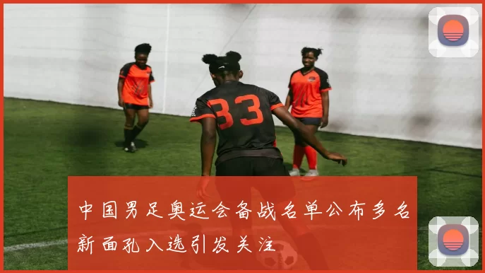 中国男足奥运会备战名单公布多名新面孔入选引发关注