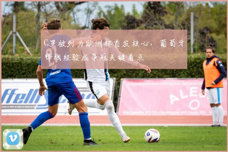 C罗被列为欧洲杯首发核心,葡萄牙锋线经验成争冠关键看点