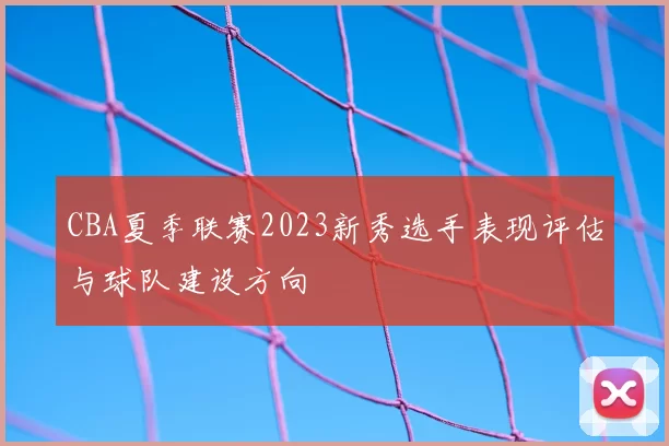 CBA夏季联赛2023新秀选手表现评估与球队建设方向